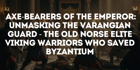 Axe-Bearers of the Emperor: Unmasking The Varangian Guard—The Old Norse Elite Viking Warriors Who Saved Byzantium